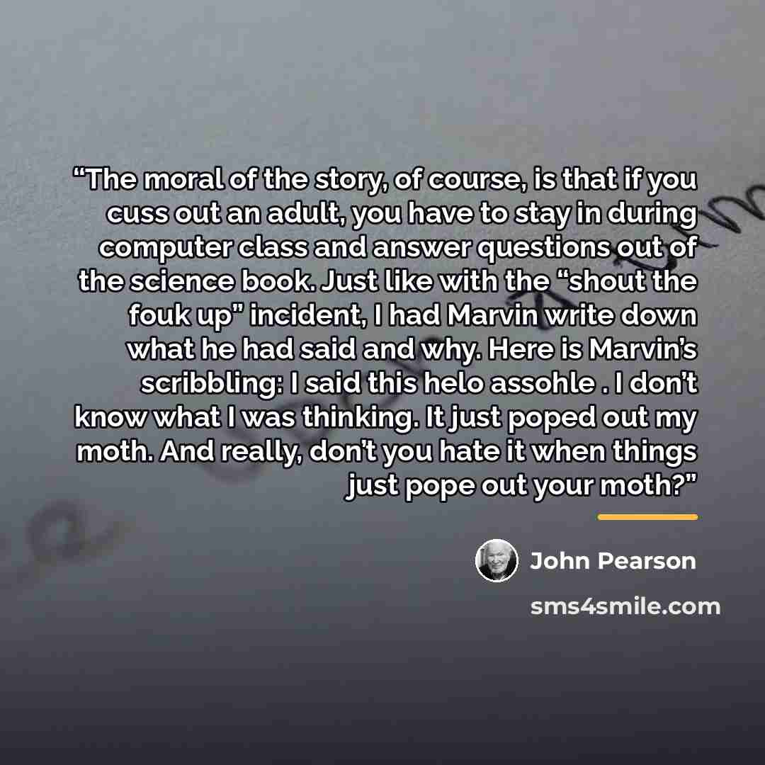 “The moral of the story, of course, is that if you cuss out an adult, you have to stay in during computer class and answer questions out of the science book. Just like with the “shout the fouk up” incident, I had Marvin write down what he had said and why. Here is Marvin’s scribbling: I said this…” quote by John Pearson