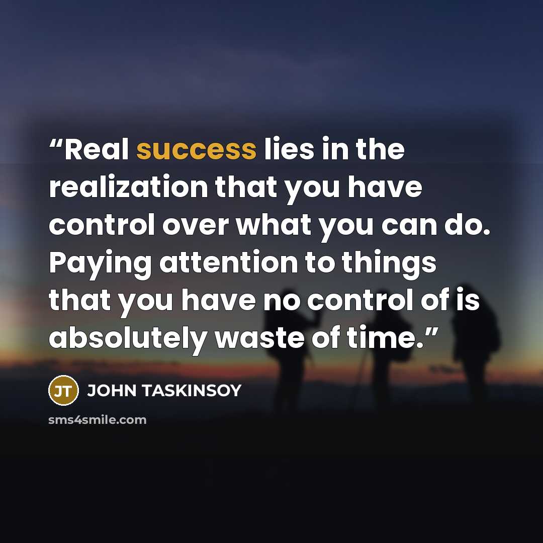 “Real success lies in the realization that you have control over what you can do. Paying attention to things that you have no control of is absolutely waste of time.” quote by John Taskinsoy