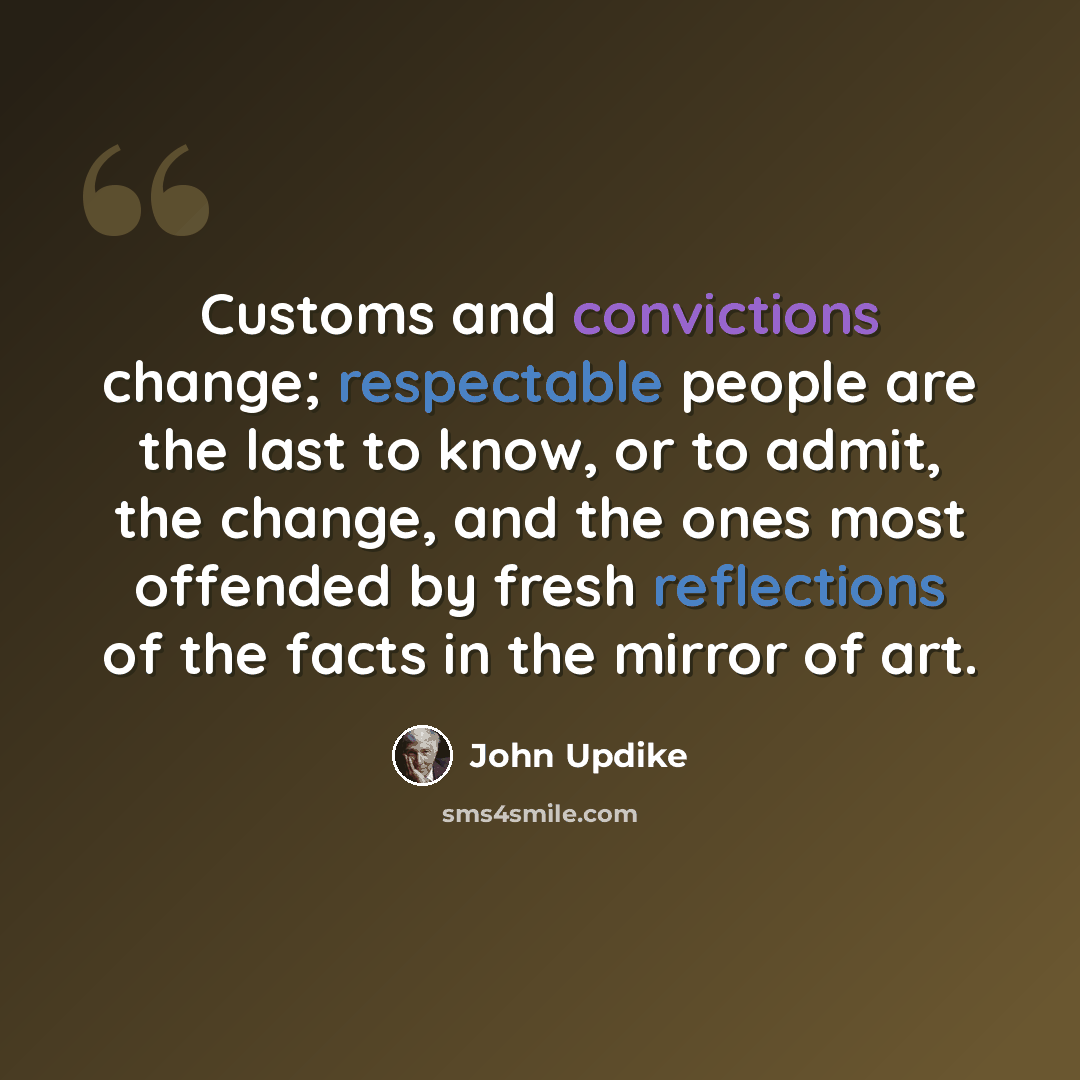 “Customs and convictions change; respectable people are the last to know, or to admit, the change, and the ones most offended by fresh reflections of the facts in the mirror of art.” quote by John Updike