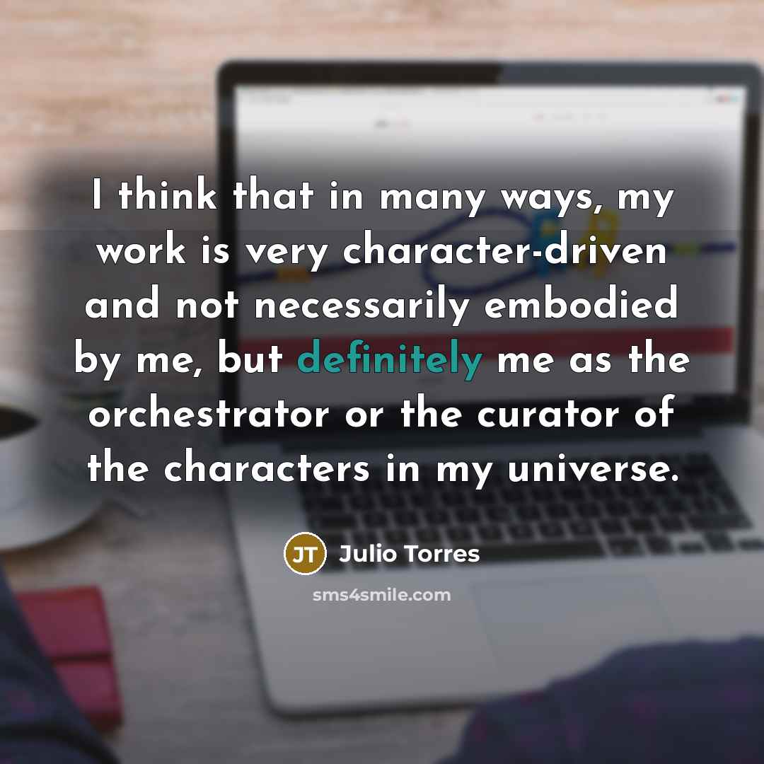 “I think that in many ways, my work is very character-driven and not necessarily embodied by me, but definitely me as the orchestrator or the curator of the characters in my universe.” quote by Julio Torres