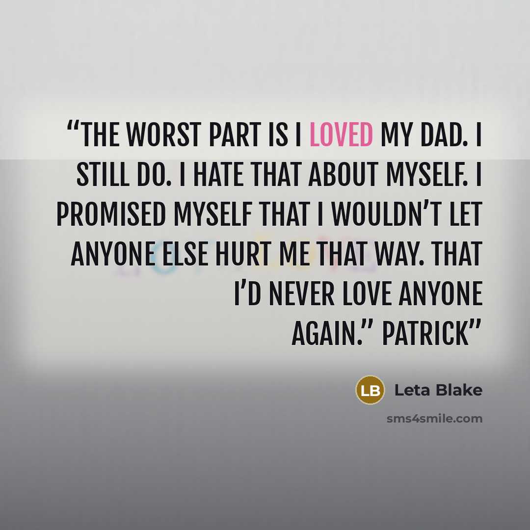 “The worst part is I loved my dad. I still do. I hate that about myself. I promised myself that I wouldn’t let anyone else hurt me that way. That I’d never love anyone again.” Patrick” quote by Leta Blake