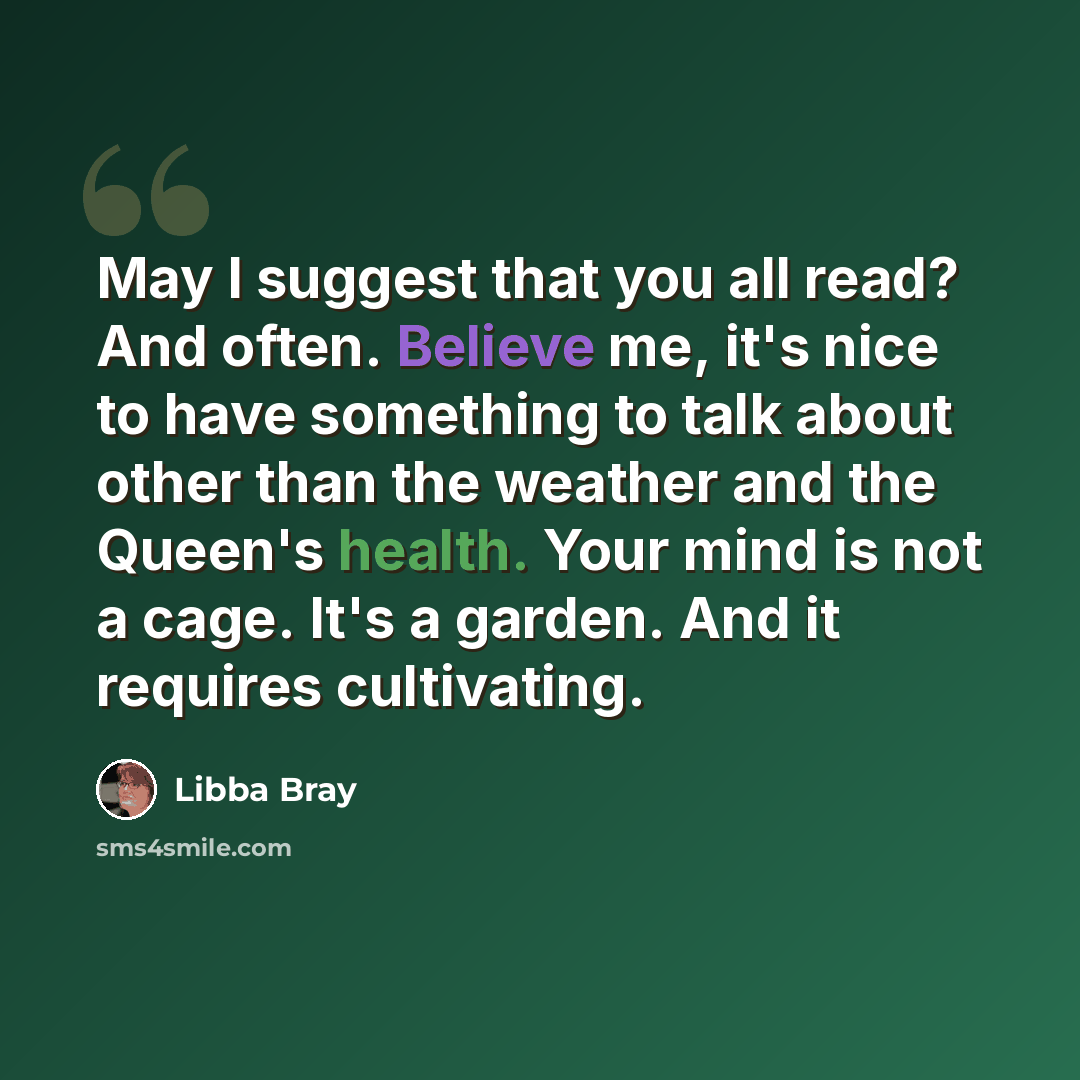 “May I suggest that you all read? And often. Believe me, it's nice to have something to talk about other than the weather and the Queen's health. Your mind is not a cage. It's a garden. And it requires cultivating.” quote by Libba Bray