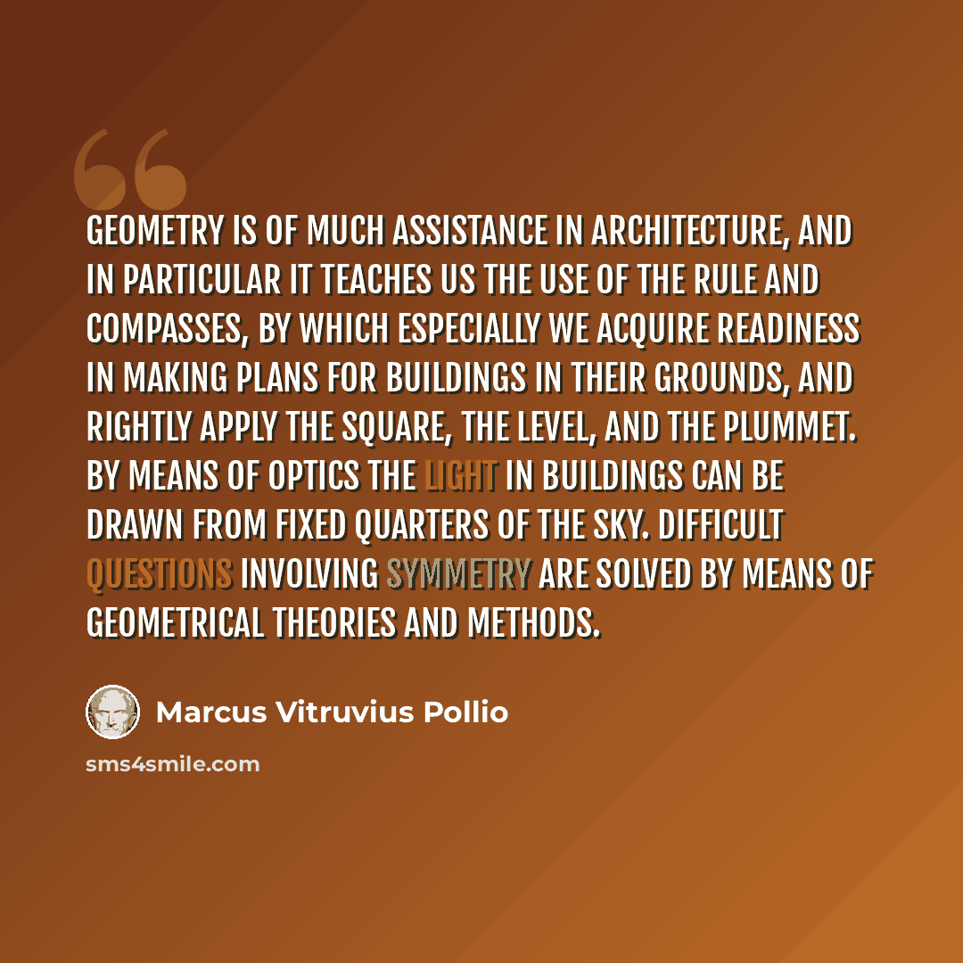 “Geometry is of much assistance in architecture, and in particular it teaches us the use of the rule and compasses, by which especially we acquire readiness in making plans for buildings in their grounds, and rightly apply the square, the level, and the plummet. By means of optics the light in…” quote by Marcus Vitruvius Pollio