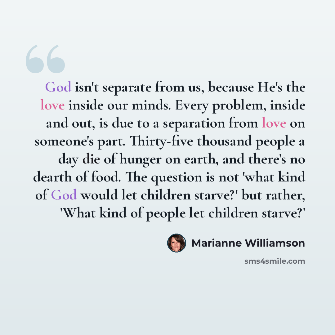“God isn't separate from us, because He's the love inside our minds. Every problem, inside and out, is due to a separation from love on someone's part. Thirty-five thousand people a day die of hunger on earth, and there's no dearth of food. The question is not 'what kind of God would let children…” quote by Marianne Williamson