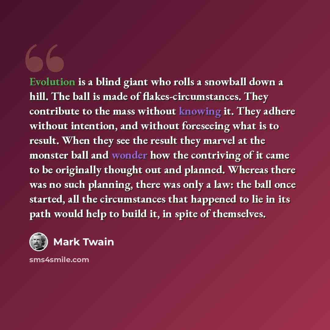 “Evolution is a blind giant who rolls a snowball down a hill. The ball is made of flakes-circumstances. They contribute to the mass without knowing it. They adhere without intention, and without foreseeing what is to result. When they see the result they marvel at the monster ball and wonder how…” quote by Mark Twain
