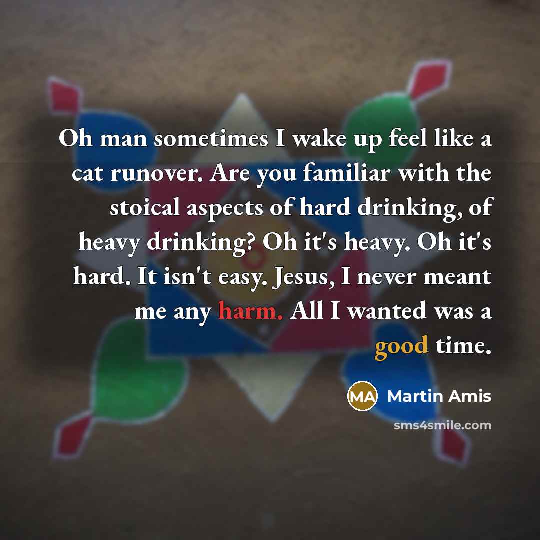 “Oh man sometimes I wake up feel like a cat runover. Are you familiar with the stoical aspects of hard drinking, of heavy drinking? Oh it's heavy. Oh it's hard. It isn't easy. Jesus, I never meant me any harm. All I wanted was a good time.” quote by Martin Amis