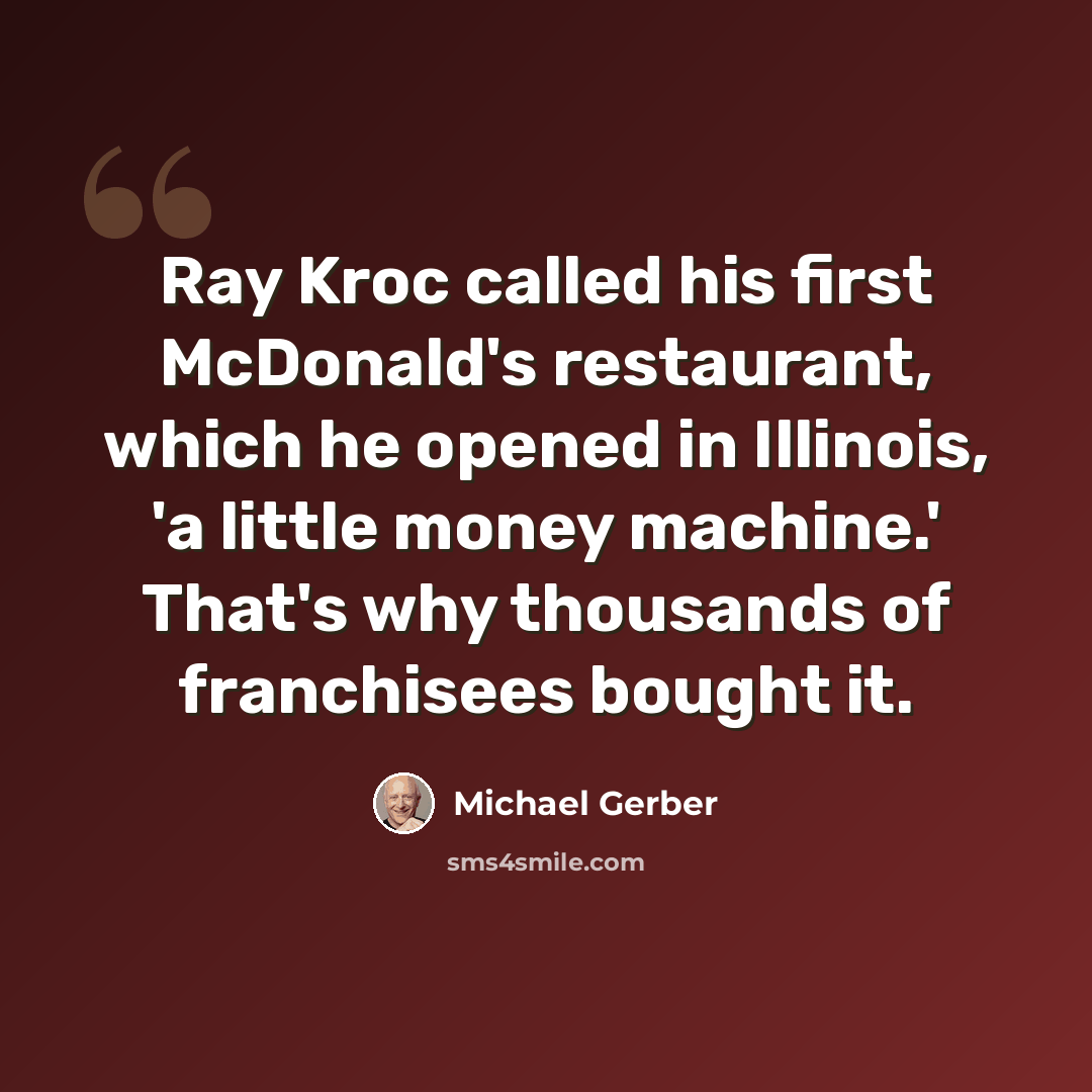 “Ray Kroc called his first McDonald's restaurant, which he opened in Illinois, 'a little money machine.' That's why thousands of franchisees bought it.” quote by Michael Gerber