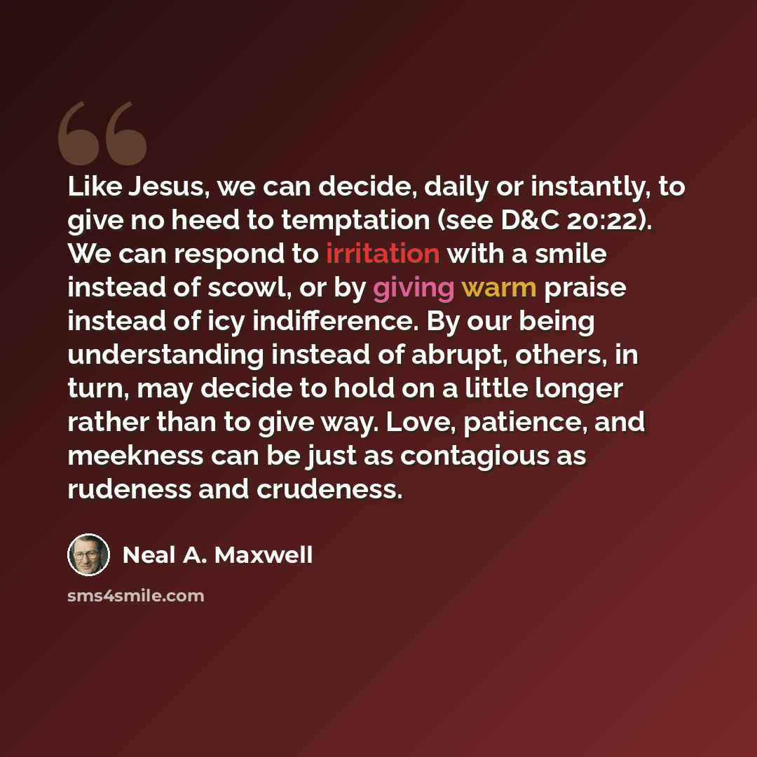“Like Jesus, we can decide, daily or instantly, to give no heed to temptation (see D&C 20:22). We can respond to irritation with a smile instead of scowl, or by giving warm praise instead of icy indifference. By our being understanding instead of abrupt, others, in turn, may decide to hold on a…” quote by Neal A. Maxwell