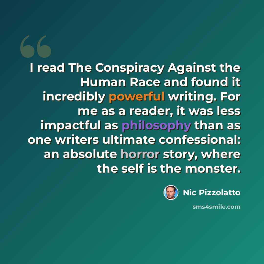 “I read The Conspiracy Against the Human Race and found it incredibly powerful writing. For me as a reader, it was less impactful as philosophy than as one writers ultimate confessional: an absolute horror story, where the self is the monster.” quote by Nic Pizzolatto