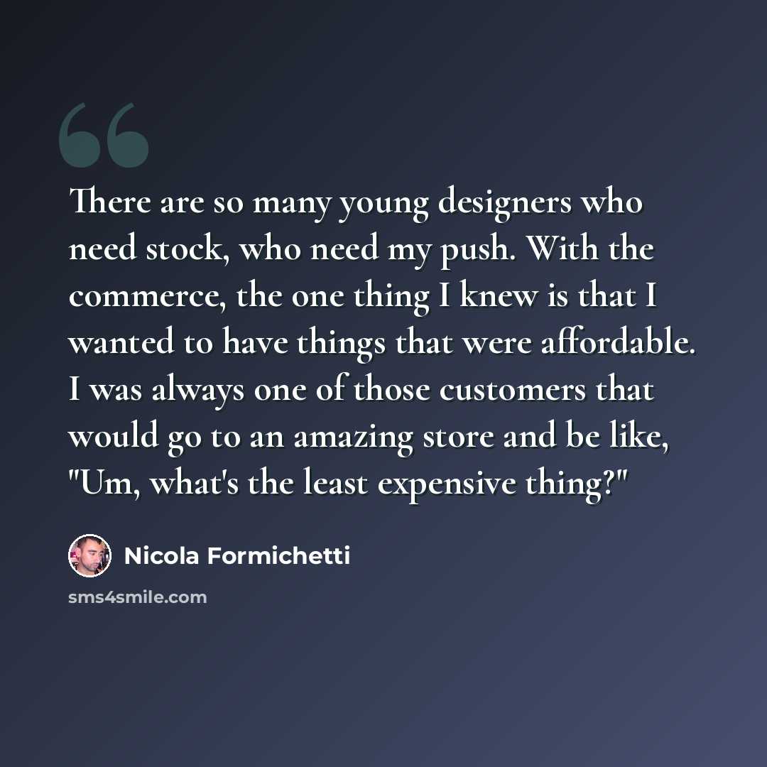 “There are so many young designers who need stock, who need my push. With the commerce, the one thing I knew is that I wanted to have things that were affordable. I was always one of those customers that would go to an amazing store and be like, "Um, what's the least expensive thing?"” quote by Nicola Formichetti