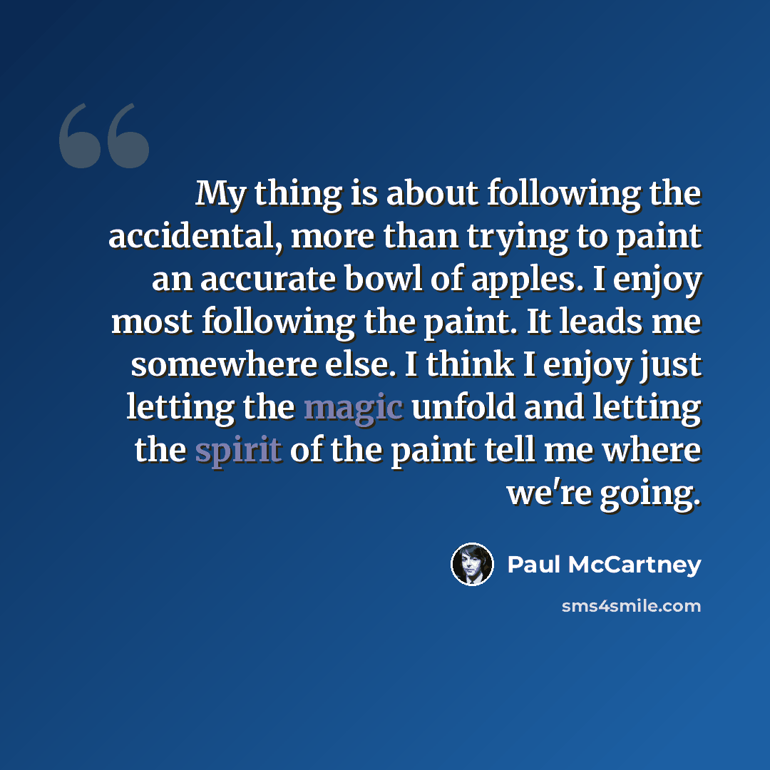 “My thing is about following the accidental, more than trying to paint an accurate bowl of apples. I enjoy most following the paint. It leads me somewhere else. I think I enjoy just letting the magic unfold and letting the spirit of the paint tell me where we're going.” quote by Paul McCartney