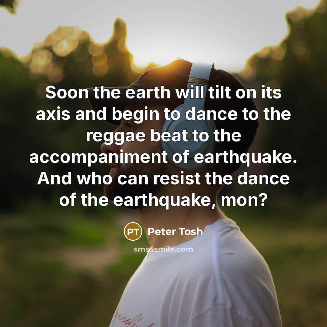 “Soon the earth will tilt on its axis and begin to dance to the reggae beat to the accompaniment of earthquake. And who can resist the dance of the earthquake, mon?” quote by Peter Tosh
