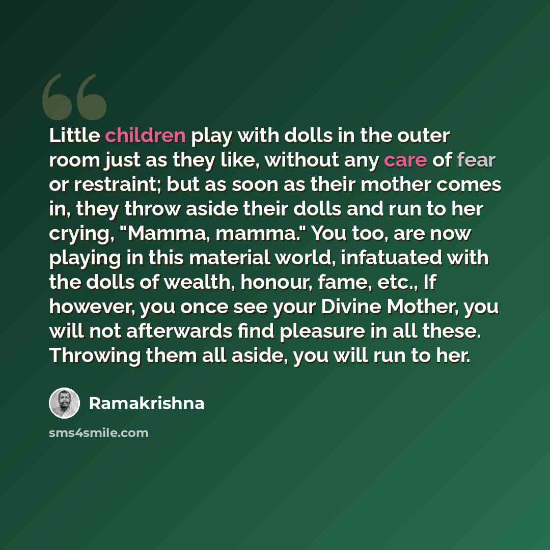 “Little children play with dolls in the outer room just as they like, without any care of fear or restraint; but as soon as their mother comes in, they throw aside their dolls and run to her crying, "Mamma, mamma." You too, are now playing in this material world, infatuated with the dolls of…” quote by Ramakrishna