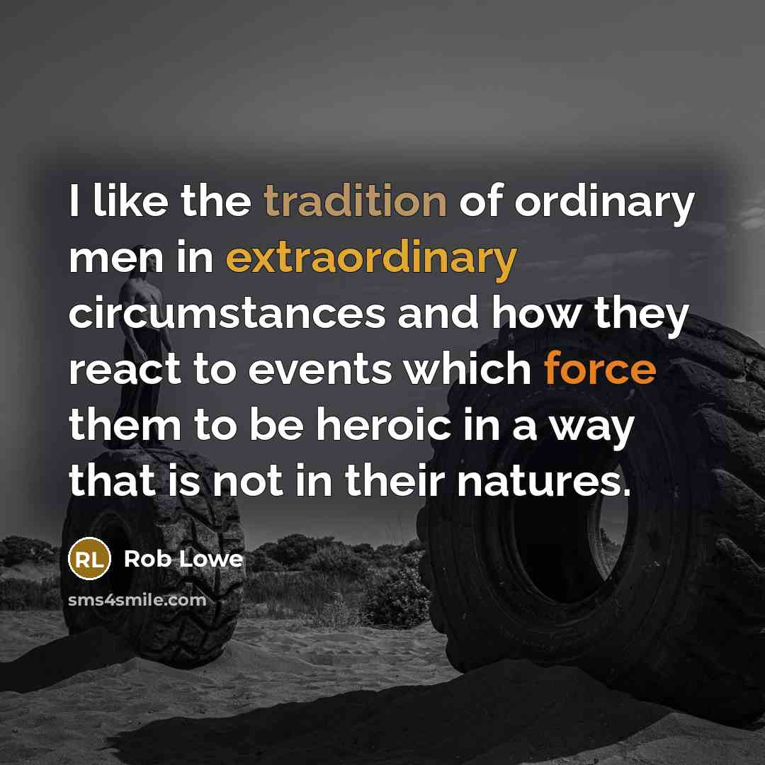 “I like the tradition of ordinary men in extraordinary circumstances and how they react to events which force them to be heroic in a way that is not in their natures.” quote by Rob Lowe