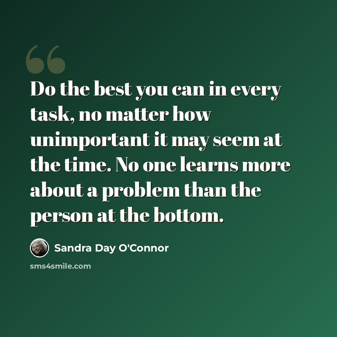 “Do the best you can in every task, no matter how unimportant it may seem at the time. No one learns more about a problem than the person at the bottom.” quote by Sandra Day O'Connor
