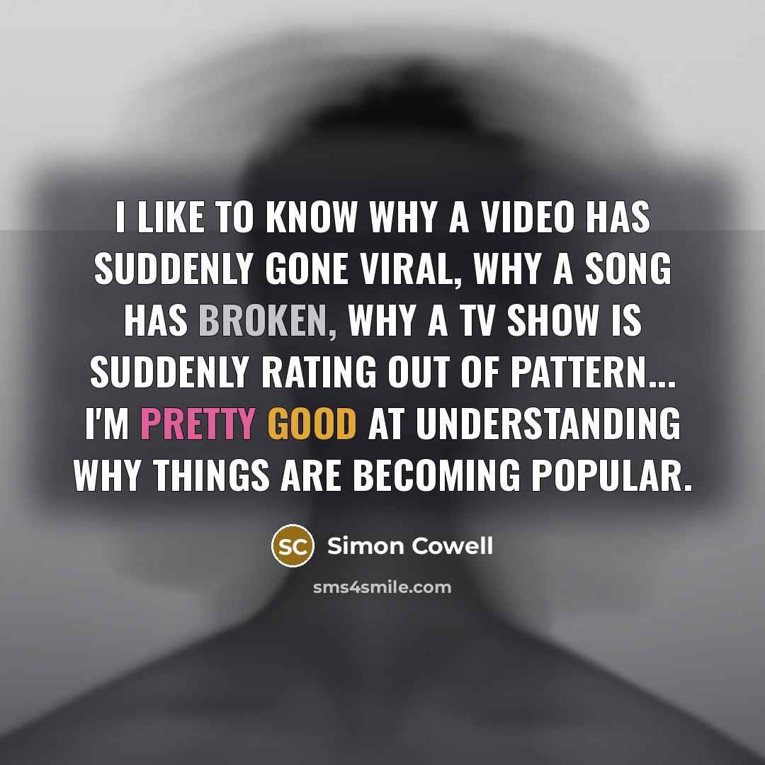 “I like to know why a video has suddenly gone viral, why a song has broken, why a TV show is suddenly rating out of pattern... I'm pretty good at understanding why things are becoming popular.” quote by Simon Cowell