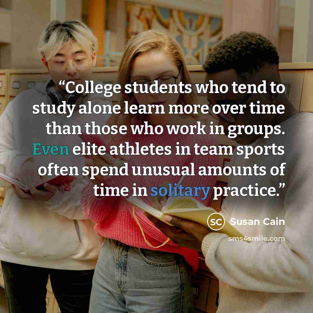 “College students who tend to study alone learn more over time than those who work in groups. Even elite athletes in team sports often spend unusual amounts of time in solitary practice.” quote by Susan Cain