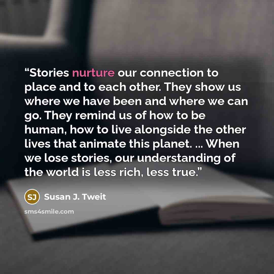 “Stories nurture our connection to place and to each other. They show us where we have been and where we can go. They remind us of how to be human, how to live alongside the other lives that animate this planet. ... When we lose stories, our understanding of the world is less rich, less true.” quote by Susan J. Tweit
