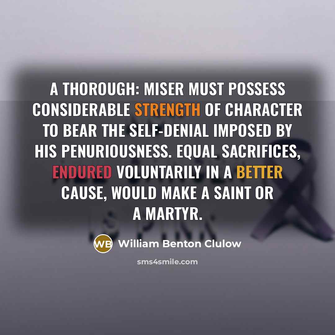 “A thorough: miser must possess considerable strength of character to bear the self-denial imposed by his penuriousness. Equal sacrifices, endured voluntarily in a better cause, would make a saint or a martyr.” quote by William Benton Clulow