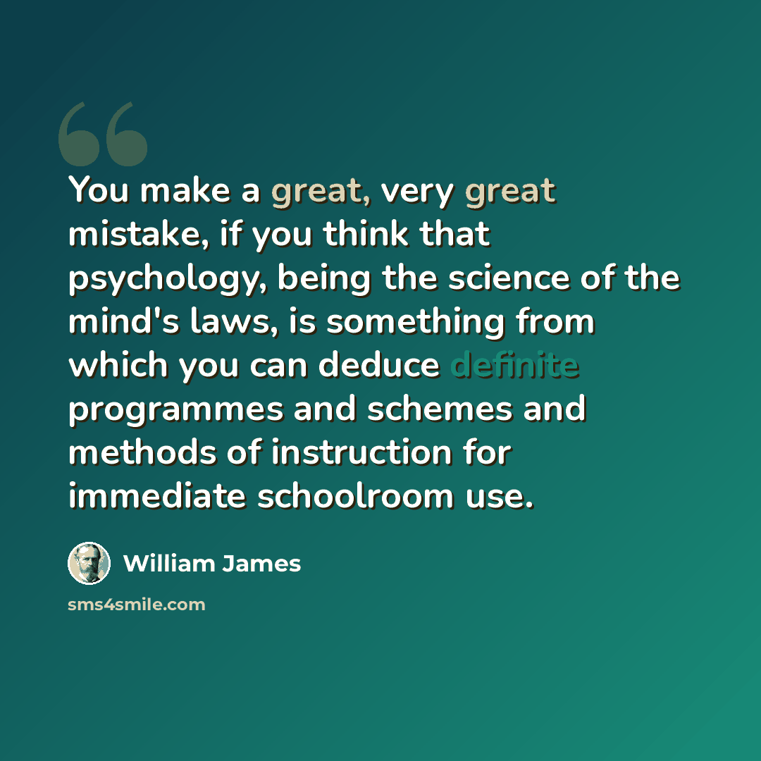 “You make a great, very great mistake, if you think that psychology, being the science of the mind's laws, is something from which you can deduce definite programmes and schemes and methods of instruction for immediate schoolroom use.” quote by William James