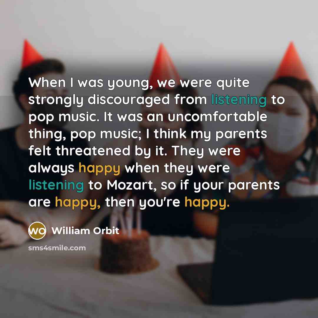 “When I was young, we were quite strongly discouraged from listening to pop music. It was an uncomfortable thing, pop music; I think my parents felt threatened by it. They were always happy when they were listening to Mozart, so if your parents are happy, then you're happy.” quote by William Orbit