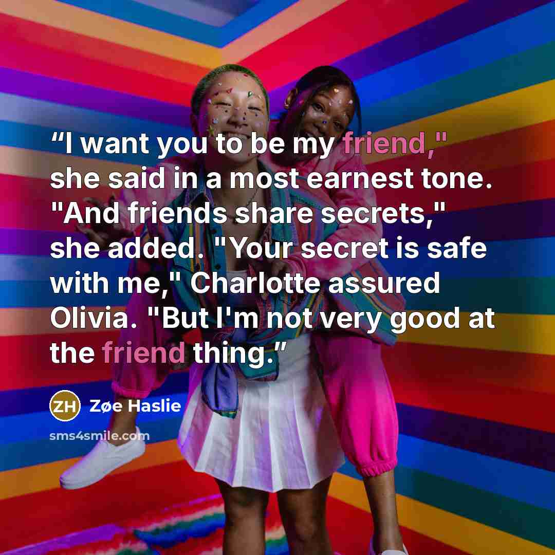 “I want you to be my friend," she said in a most earnest tone. "And friends share secrets," she added. "Your secret is safe with me," Charlotte assured Olivia. "But I'm not very good at the friend thing.” quote by Zøe Haslie