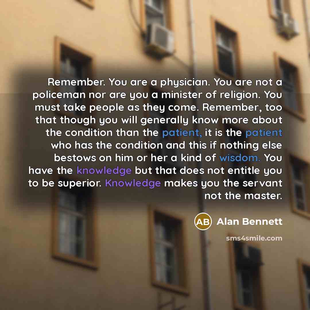 “Remember. You are a physician. You are not a policeman nor are you a minister of religion. You must take people as they come. Remember, too that though you will generally know more about the condition than the patient, it is the patient who has the condition and this if nothing else bestows on him…” quote by Alan Bennett