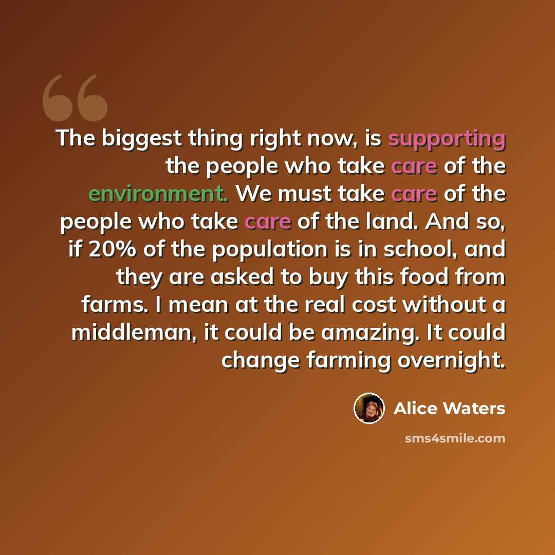 “The biggest thing right now, is supporting the people who take care of the environment. We must take care of the people who take care of the land. And so, if 20% of the population is in school, and they are asked to buy this food from farms. I mean at the real cost without a middleman, it could be…” quote by Alice Waters