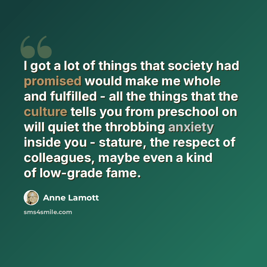“I got a lot of things that society had promised would make me whole and fulfilled - all the things that the culture tells you from preschool on will quiet the throbbing anxiety inside you - stature, the respect of colleagues, maybe even a kind of low-grade fame.” quote by Anne Lamott