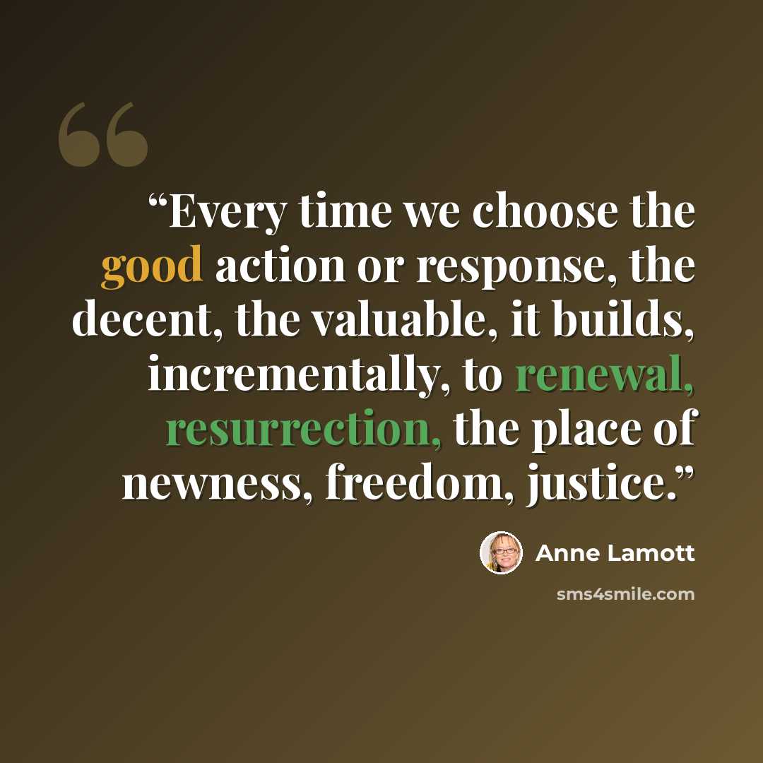 “Every time we choose the good action or response, the decent, the valuable, it builds, incrementally, to renewal, resurrection, the place of newness, freedom, justice.” quote by Anne Lamott