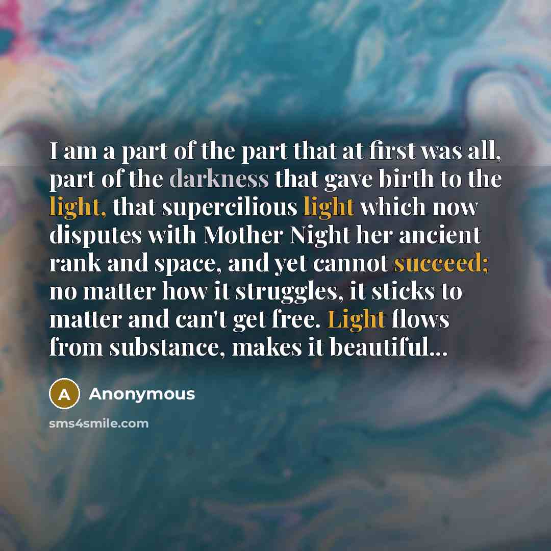 “I am a part of the part that at first was all, part of the darkness that gave birth to the light, that supercilious light which now disputes with Mother Night her ancient rank and space, and yet cannot succeed; no matter how it struggles, it sticks to matter and can't get free. Light flows from…” quote by Anonymous