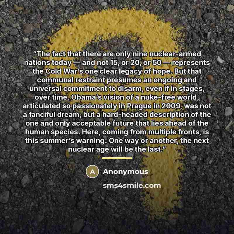 “The fact that there are only nine nuclear-armed nations today — and not 15, or 20, or 50 — represents the Cold War’s one clear legacy of hope. But that communal restraint presumes an ongoing and universal commitment to disarm, even if in stages, over time. Obama’s vision of a nuke-free world…” quote by Anonymous