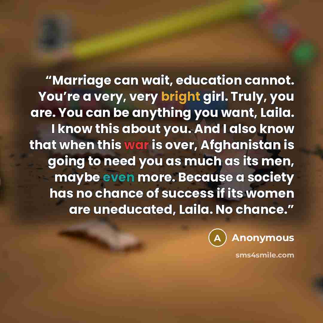 “Marriage can wait, education cannot. You’re a very, very bright girl. Truly, you are. You can be anything you want, Laila. I know this about you. And I also know that when this war is over, Afghanistan is going to need you as much as its men, maybe even more. Because a society has no chance of…” quote by Anonymous