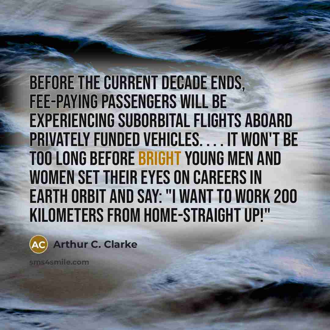 “Before the current decade ends, fee-paying passengers will be experiencing suborbital flights aboard privately funded vehicles. . . . It won't be too long before bright young men and women set their eyes on careers in Earth orbit and say: "I want to work 200 kilometers from home-straight up!"” quote by Arthur C. Clarke