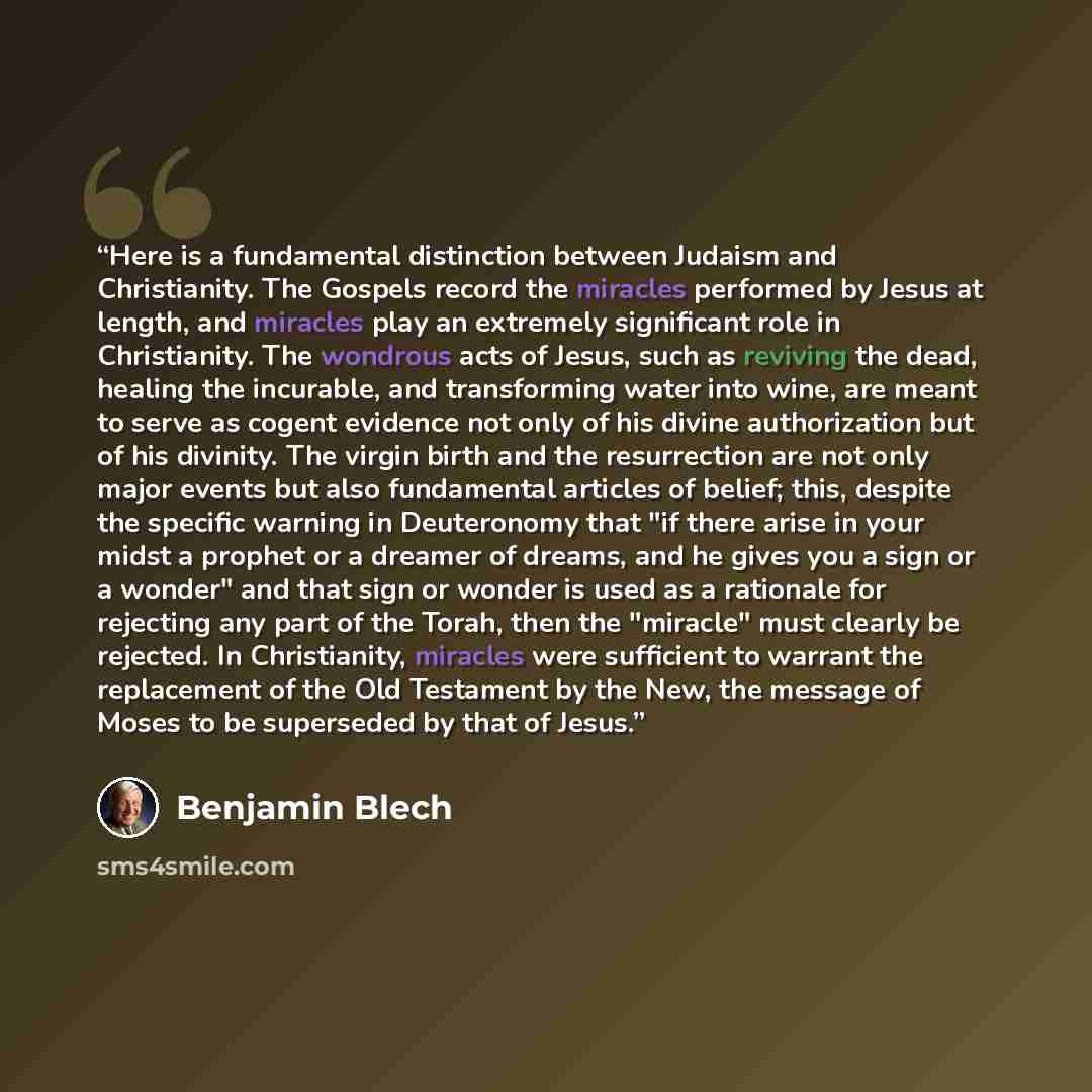 “Here is a fundamental distinction between Judaism and Christianity. The Gospels record the miracles performed by Jesus at length, and miracles play an extremely significant role in Christianity. The wondrous acts of Jesus, such as reviving the dead, healing the incurable, and transforming water…” quote by Benjamin Blech