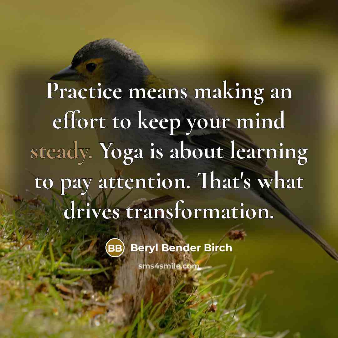“Practice means making an effort to keep your mind steady. Yoga is about learning to pay attention. That's what drives transformation.” quote by Beryl Bender Birch