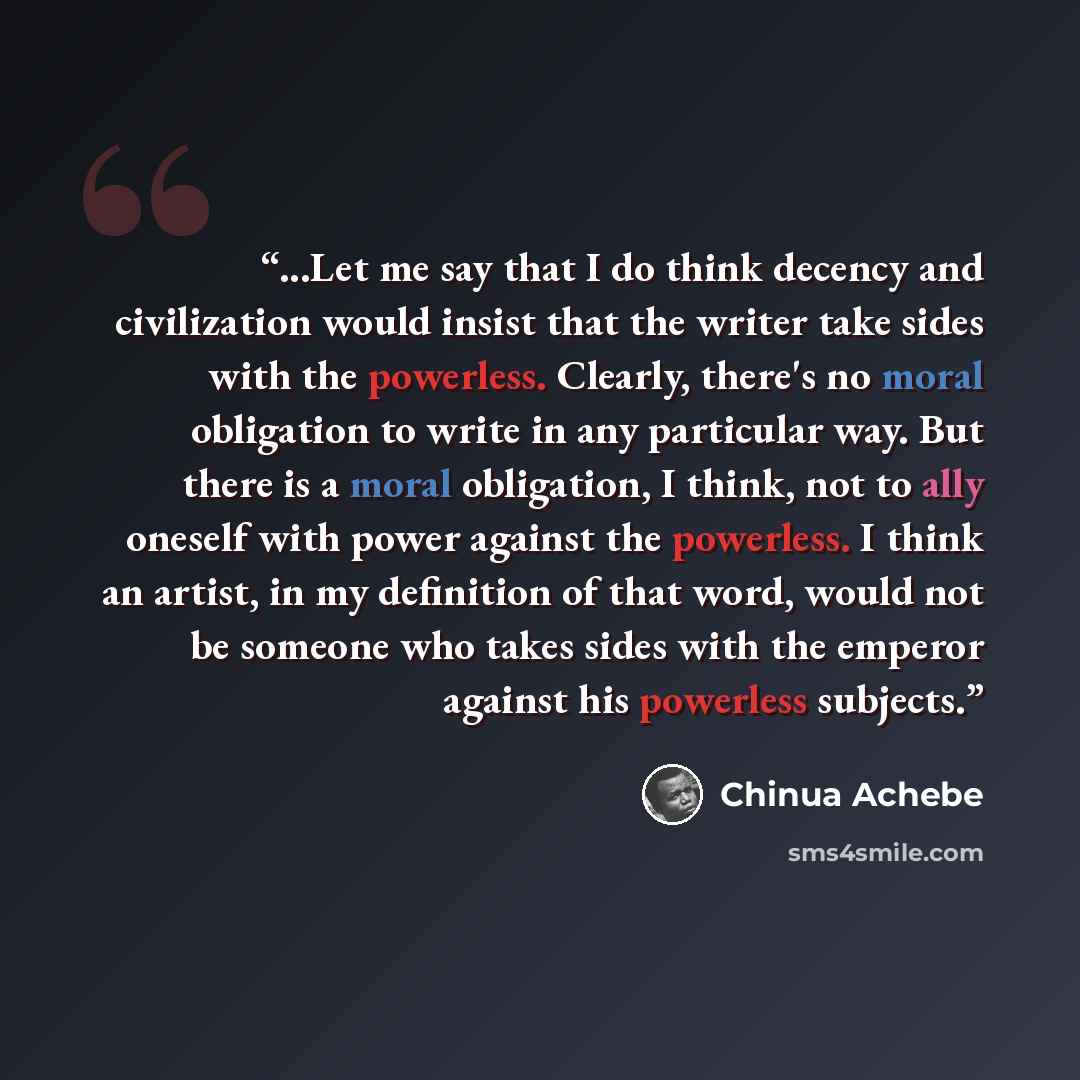 “...Let me say that I do think decency and civilization would insist that the writer take sides with the powerless. Clearly, there's no moral obligation to write in any particular way. But there is a moral obligation, I think, not to ally oneself with power against the powerless. I think an artist…” quote by Chinua Achebe