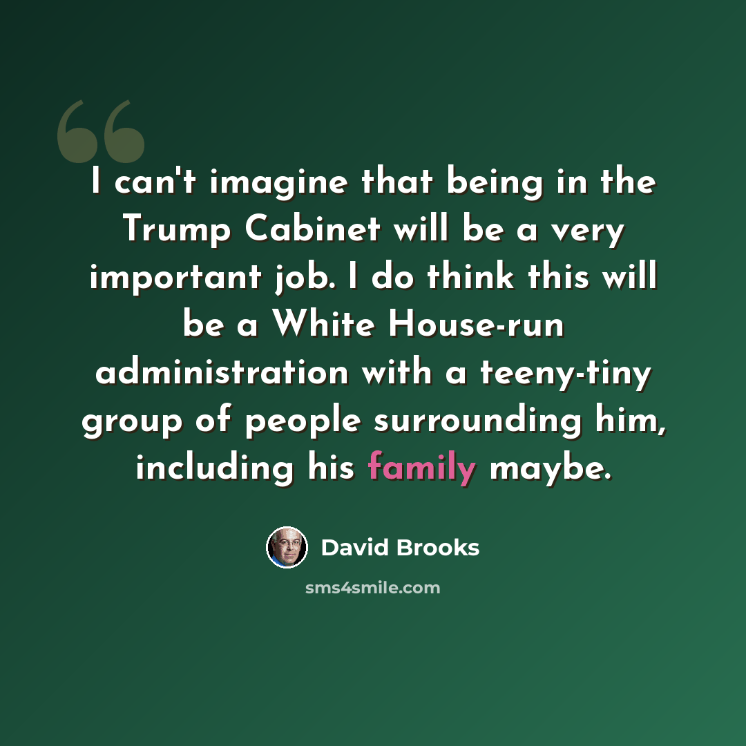 “I can't imagine that being in the Trump Cabinet will be a very important job. I do think this will be a White House-run administration with a teeny-tiny group of people surrounding him, including his family maybe.” quote by David Brooks