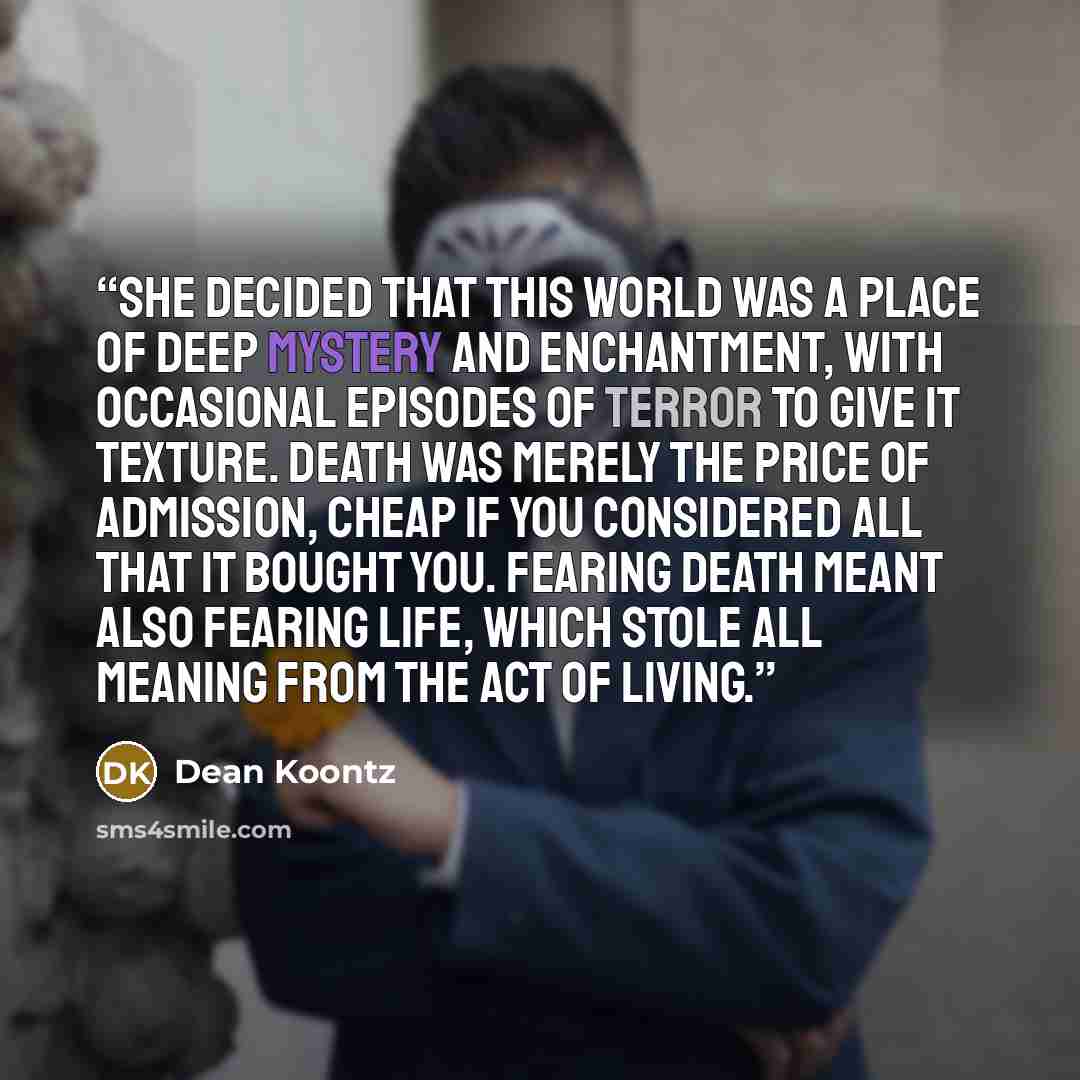 “she decided that this world was a place of deep mystery and enchantment, with occasional episodes of terror to give it texture. Death was merely the price of admission, cheap if you considered all that it bought you. Fearing death meant also fearing life, which stole all meaning from the act of…” quote by Dean Koontz