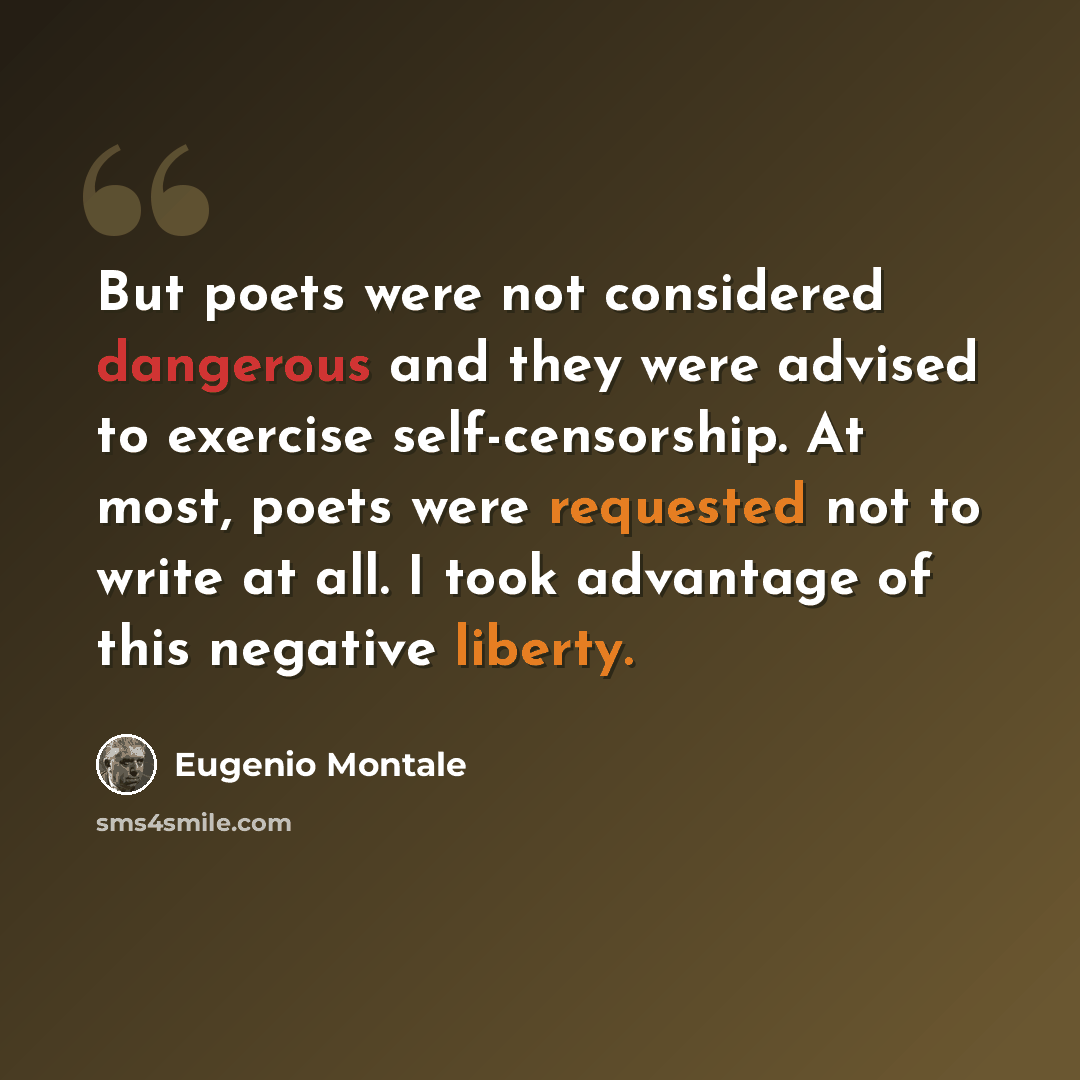“But poets were not considered dangerous and they were advised to exercise self-censorship. At most, poets were requested not to write at all. I took advantage of this negative liberty.” quote by Eugenio Montale