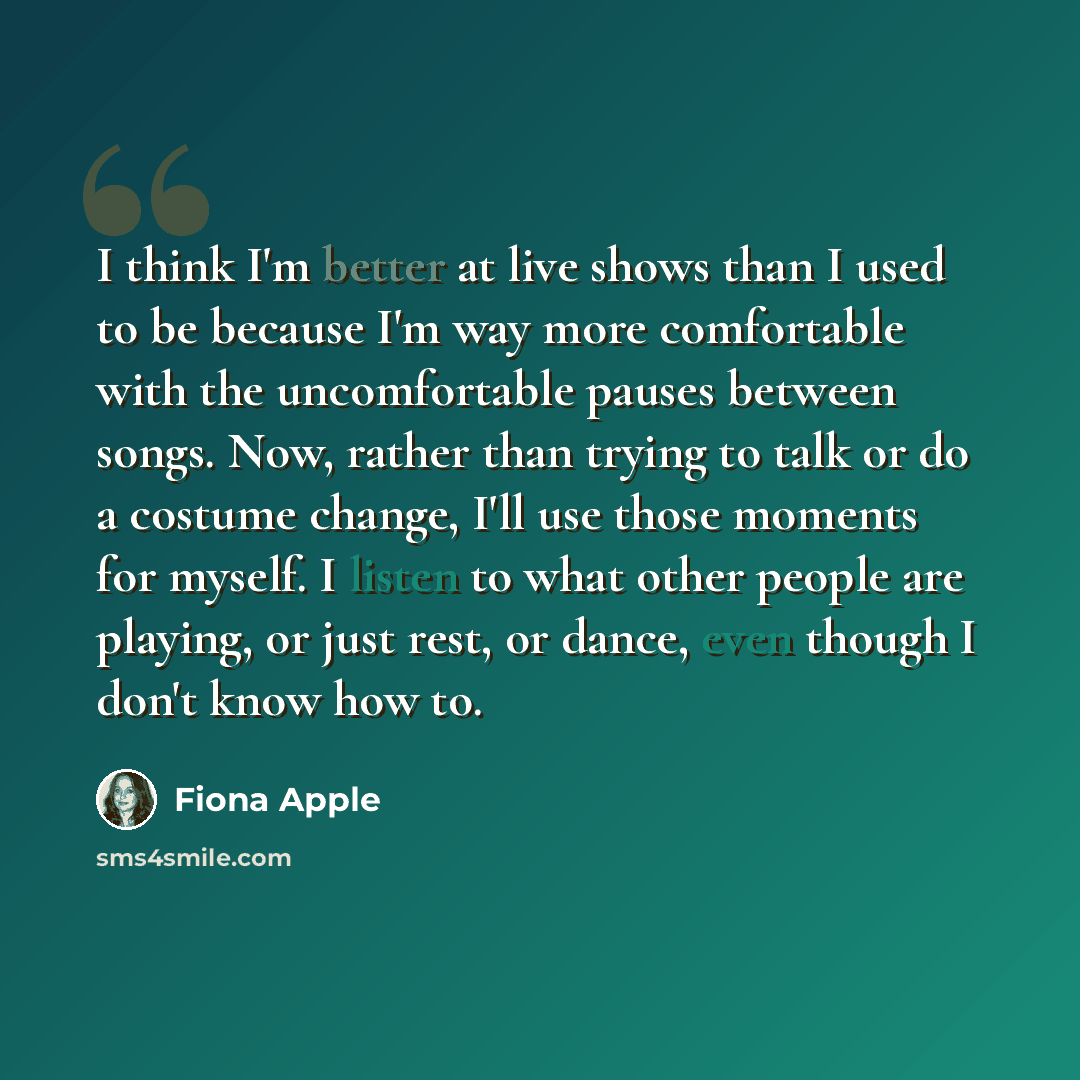 “I think I'm better at live shows than I used to be because I'm way more comfortable with the uncomfortable pauses between songs. Now, rather than trying to talk or do a costume change, I'll use those moments for myself. I listen to what other people are playing, or just rest, or dance, even though…” quote by Fiona Apple