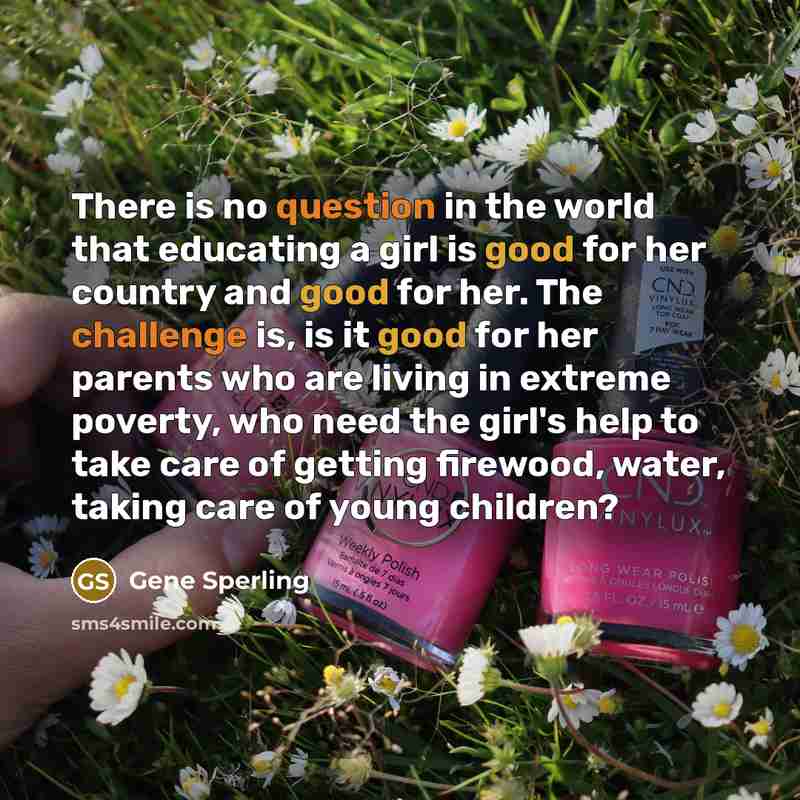 “There is no question in the world that educating a girl is good for her country and good for her. The challenge is, is it good for her parents who are living in extreme poverty, who need the girl's help to take care of getting firewood, water, taking care of young children?” quote by Gene Sperling