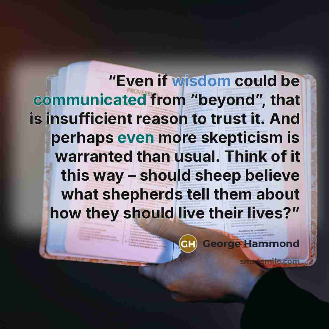 “Even if wisdom could be communicated from “beyond”, that is insufficient reason to trust it. And perhaps even more skepticism is warranted than usual. Think of it this way – should sheep believe what shepherds tell them about how they should live their lives?” quote by George Hammond