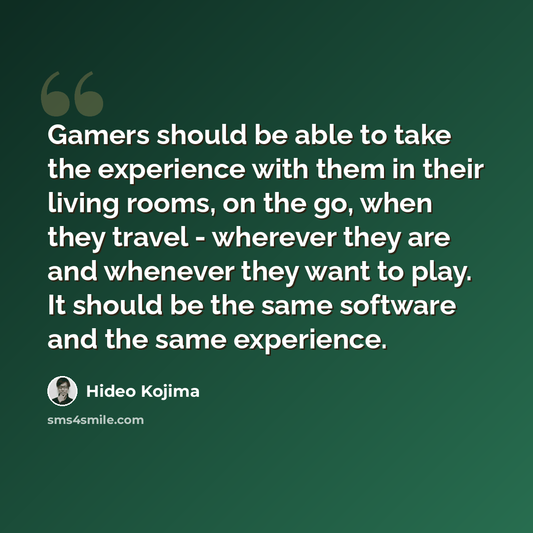 “Gamers should be able to take the experience with them in their living rooms, on the go, when they travel - wherever they are and whenever they want to play. It should be the same software and the same experience.” quote by Hideo Kojima
