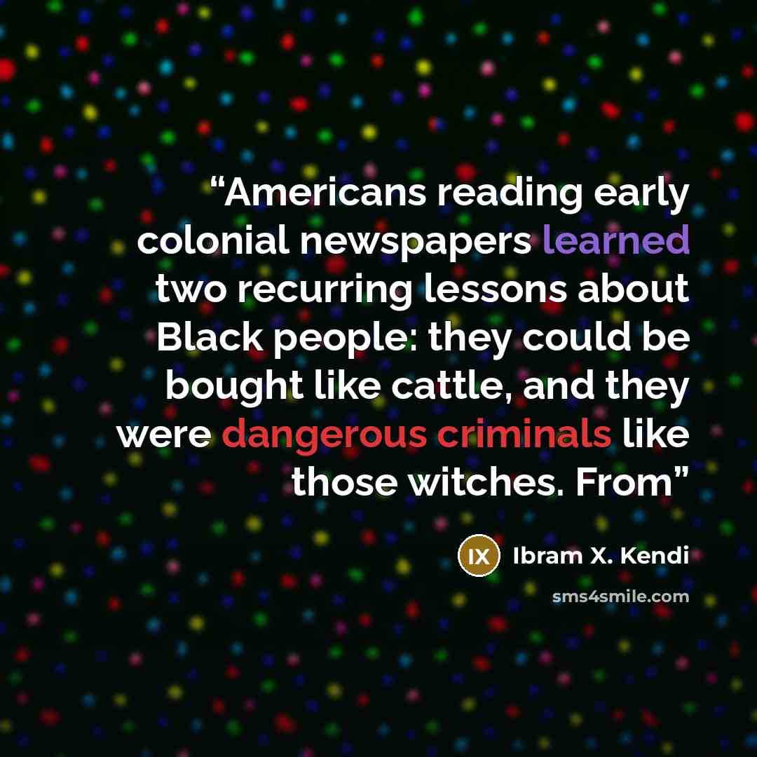 “Americans reading early colonial newspapers learned two recurring lessons about Black people: they could be bought like cattle, and they were dangerous criminals like those witches. From” quote by Ibram X. Kendi