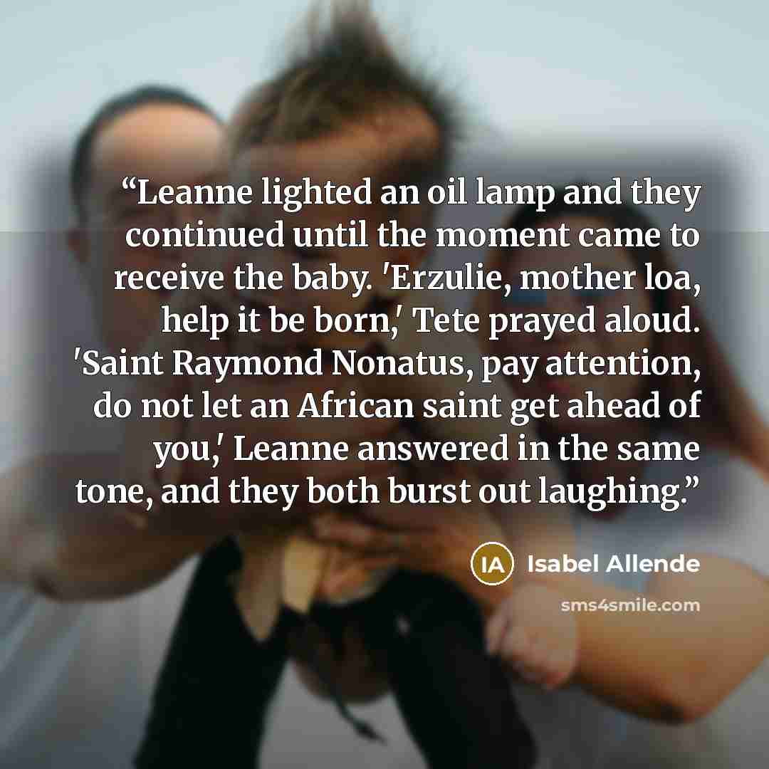 “Leanne lighted an oil lamp and they continued until the moment came to receive the baby. 'Erzulie, mother loa, help it be born,' Tete prayed aloud. 'Saint Raymond Nonatus, pay attention, do not let an African saint get ahead of you,' Leanne answered in the same tone, and they both burst out…” quote by Isabel Allende