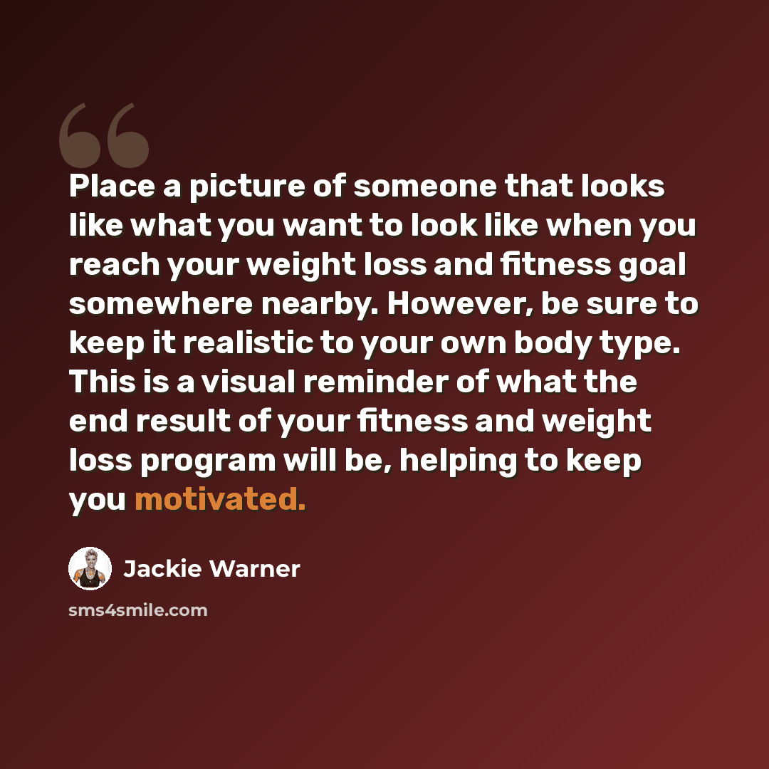 “Place a picture of someone that looks like what you want to look like when you reach your weight loss and fitness goal somewhere nearby. However, be sure to keep it realistic to your own body type. This is a visual reminder of what the end result of your fitness and weight loss program will be…” quote by Jackie Warner
