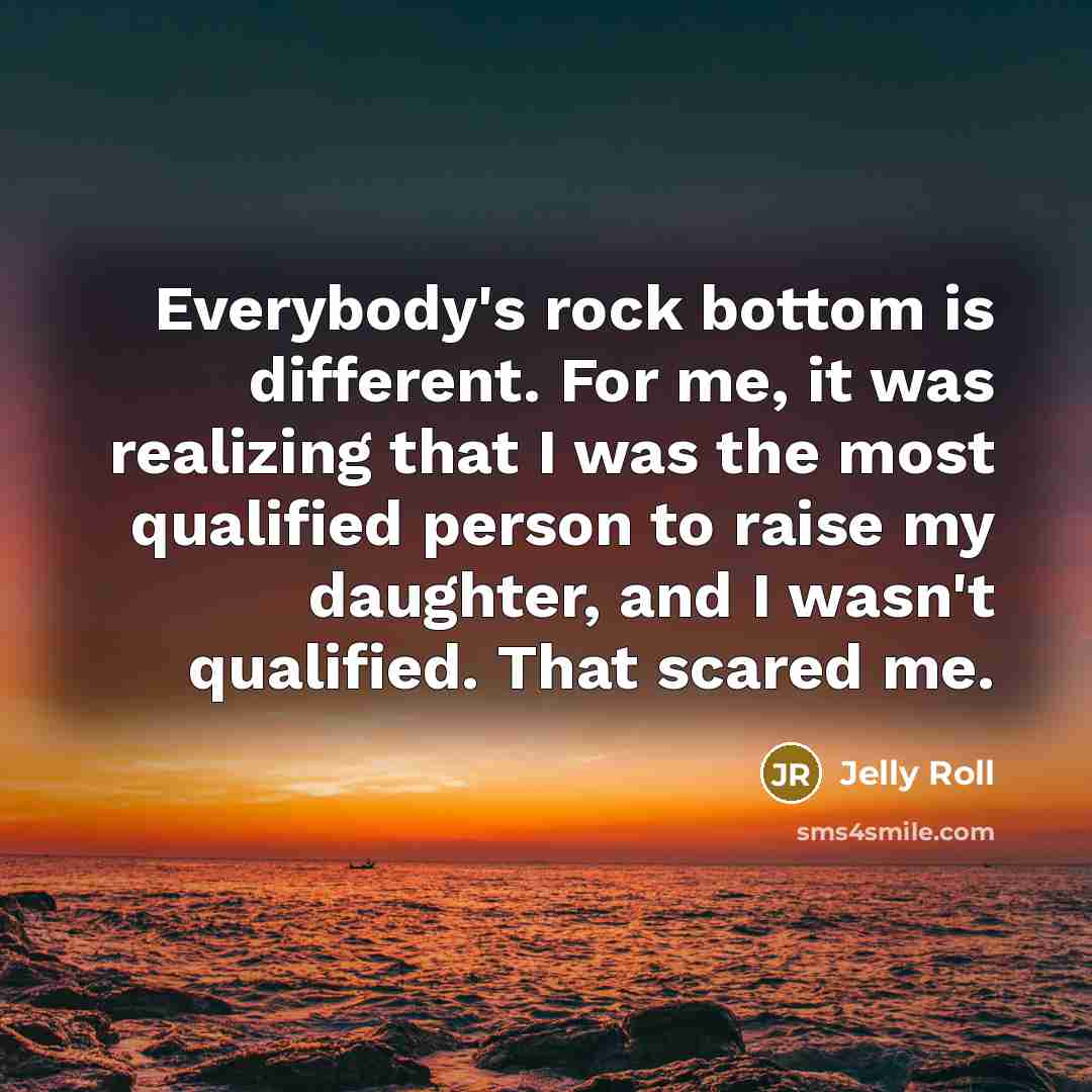 “Everybody's rock bottom is different. For me, it was realizing that I was the most qualified person to raise my daughter, and I wasn't qualified. That scared me.” quote by Jelly Roll
