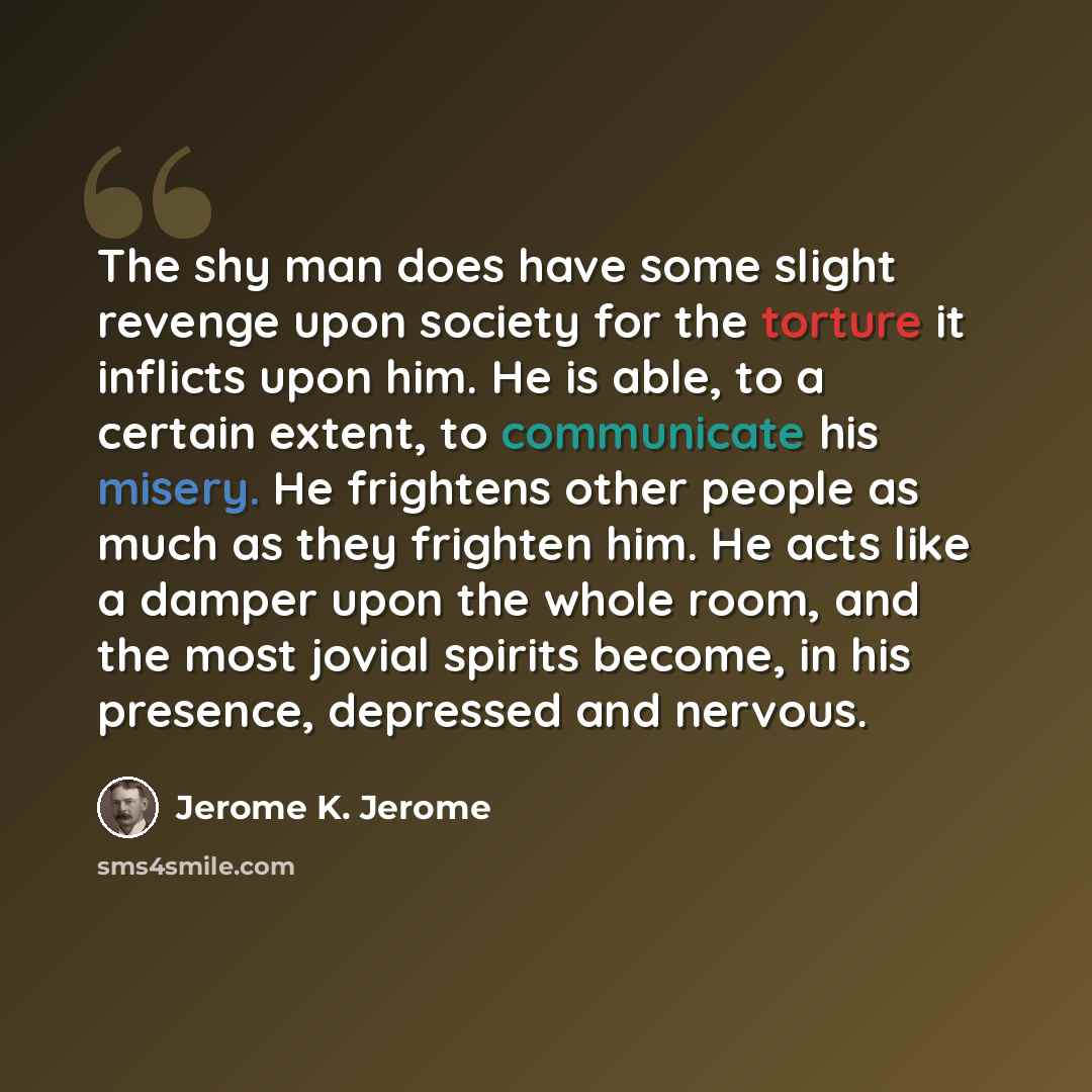 “The shy man does have some slight revenge upon society for the torture it inflicts upon him. He is able, to a certain extent, to communicate his misery. He frightens other people as much as they frighten him. He acts like a damper upon the whole room, and the most jovial spirits become, in his…” quote by Jerome K. Jerome