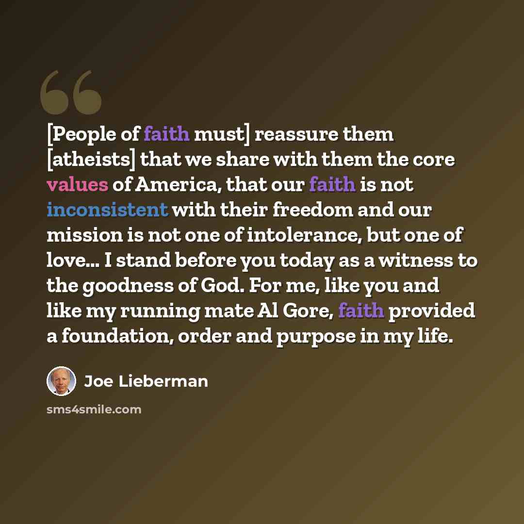 “[People of faith must] reassure them [atheists] that we share with them the core values of America, that our faith is not inconsistent with their freedom and our mission is not one of intolerance, but one of love… I stand before you today as a witness to the goodness of God. For me, like you and…” quote by Joe Lieberman